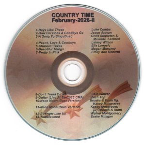 February 2026 - Country Time II Days Like These - Luke Combs How Far Does A Goodbye Go - Jason Aldean A Song To Sing (Duet) - Chris Stapleton & Miranda Lambert Peace Love & Cowboys - Lainey Wilson Choosin' Texas - Ella Langley Beautiful Things - Megan Moroney Pretty In Link - Emily Ann Robert Don't Tread On Me - Cain Walker Guitar (Live AT The 2025 CMA) - Zach Top Neon Moon (Duet Version) - Brooks & Dun ftg. Kacey Musgraves Neon Moon Solo Version - Kacey Musgraves with Brooks & Dunn Stranger Like Us - Walker Mongomery Tumbleweed - Drake Milligan