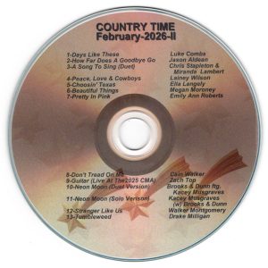 February 2026 - Country Time II Days Like These - Luke Combs How Far Does A Goodbye Go - Jason Aldean A Song To Sing (Duet) - Chris Stapleton & Miranda Lambert Peace Love & Cowboys - Lainey Wilson Choosin' Texas - Ella Langley Beautiful Things - Megan Moroney Pretty In Link - Emily Ann Robert Don't Tread On Me - Cain Walker Guitar (Live AT The 2025 CMA) - Zach Top Neon Moon (Duet Version) - Brooks & Dun ftg. Kacey Musgraves Neon Moon Solo Version - Kacey Musgraves with Brooks & Dunn Stranger Like Us - Walker Mongomery Tumbleweed - Drake Milligan
